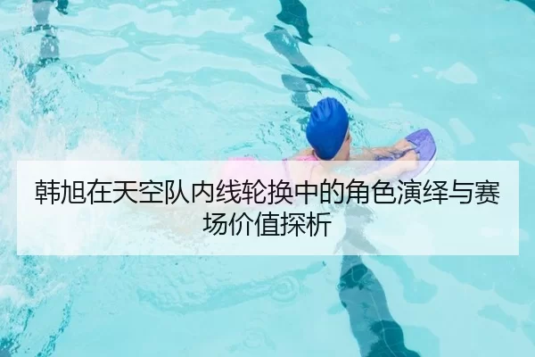 韩旭在天空队内线轮换中的角色演绎与赛场价值探析